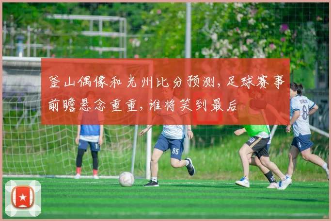 釜山偶像和光州比分预测,足球赛事前瞻悬念重重,谁将笑到最后