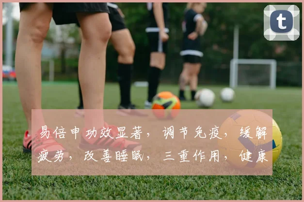 易倍申功效显著，调节免疫，缓解疲劳，改善睡眠，三重作用，健康生活必备