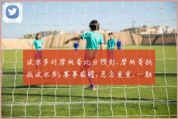 波尔多对摩纳哥比分预测,摩纳哥挑战波尔多,赛事前瞻,悬念重重,一触即发,敬请期待