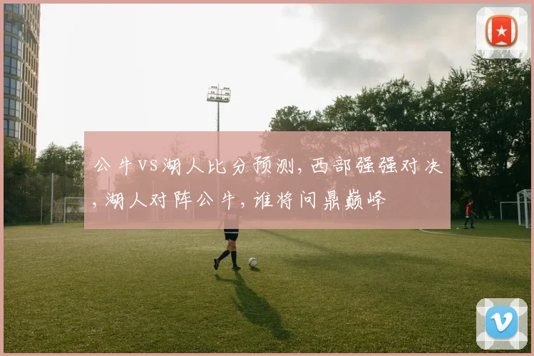 公牛vs湖人比分预测,西部强强对决,湖人对阵公牛,谁将问鼎巅峰