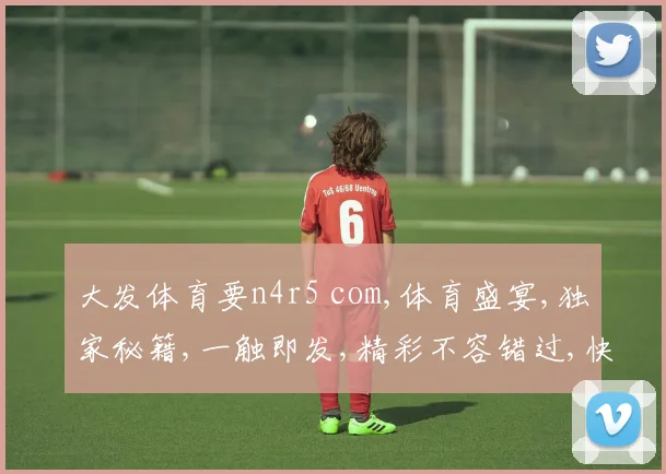 大发体育要n4r5 com,体育盛宴,独家秘籍,一触即发,精彩不容错过,快速体验
